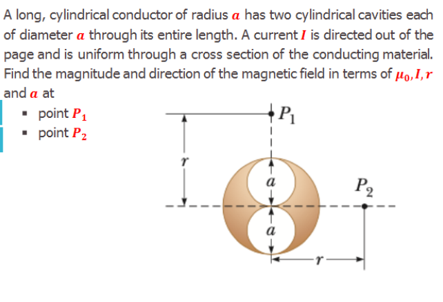 A long, cylindrical conductor of radius a has two cylindrical cavities each
of diameter a through its entire length. A current I is directed out of the
page and is uniform through a cross section of the conducting material.
Find the magnitude and direction of the magnetic field in terms of µo,I,r
and a at
• point P,
• point P2
a
P2
a
