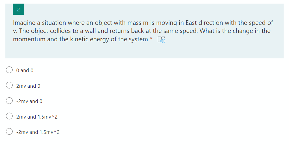 Imagine a situation where an object with mass m is moving in East direction with the speed of
v. The object collides to a wall and returns back at the same speed. What is the change in the
momentum and the kinetic energy of the system
