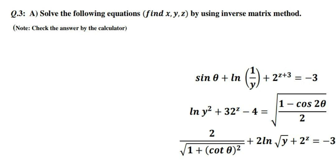 Q.3: A) Solve the following equations (find x, y, z) by using inverse matrix method.
(Note: Check the answer by the calculator)
()
sin 0 + In
+ 22+3
-3
cos 20
-
In y? + 322 – 4 =
%3D
2
2
+ 2ln /y + 22 = -3
1+ (cot 0)2

