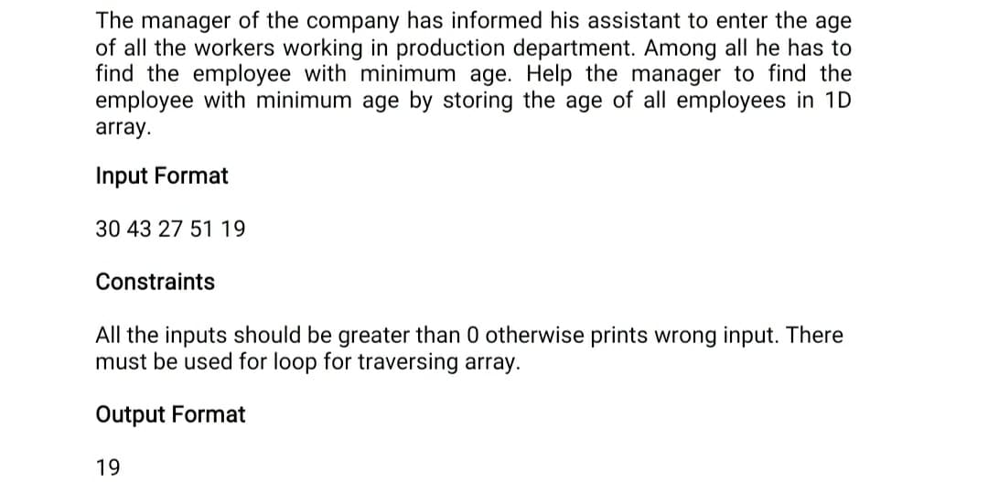 The manager of the company has informed his assistant to enter the age
of all the workers working in production department. Among all he has to
find the employee with minimum age. Help the manager to find the
employee with minimum age by storing the age of all employees in 1D
array.
Input Format
30 43 27 51 19
Constraints
All the inputs should be greater than 0 otherwise prints wrong input. There
must be used for loop for traversing array.
Output Format
19
