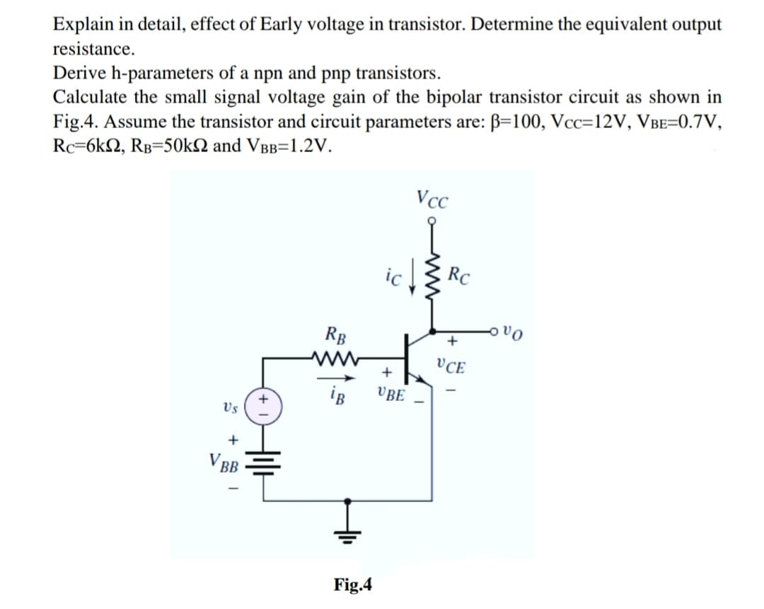 Explain in detail, effect of Early voltage in transistor. Determine the equivalent output
resistance.
Derive h-parameters of a npn and pnp transistors.
Calculate the small signal voltage gain of the bipolar transistor circuit as shown in
Fig.4. Assume the transistor and circuit parameters are: B=100, Vcc=12V, VBE=0.7V,
Rc=6kQ, RB=50kN and VBB=1.2V.
Vcc
ic
RC
vo
RB
ww
+
VCE
iB
VBE
Vs
+
V BB
Fig.4
