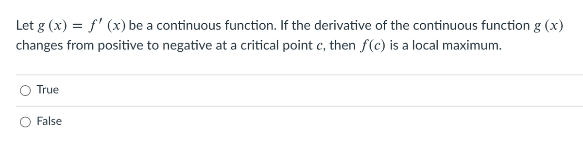 Let g (x) = f' (x) be a continuous function. If the derivative of the continuous function g (x)
changes from positive to negative at a critical point c, then f(c) is a local maximum.
True
False
