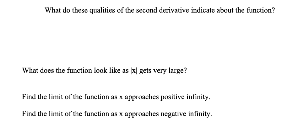 What do these qualities of the second derivative indicate about the function?
What does the function look like as |x| gets very large?
Find the limit of the function as x approaches positive infinity.
Find the limit of the function as x approaches negative infinity.

