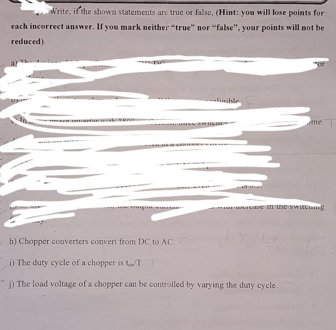 Write, if the shown statements are true or false, (Hint: you will lose points for
each incorrect answer. If you mark neither "true" nor "false", your points will not be
reduced).
U
Ennace inverter with 1000
ligible
or
me.
was output curio
will incase in the switching
h) Chopper converters convert from DC to AC.
i) The duty cycle of a chopper is ton/T. T
j) The load voltage of a chopper can be controlled by varying the duty cycle.