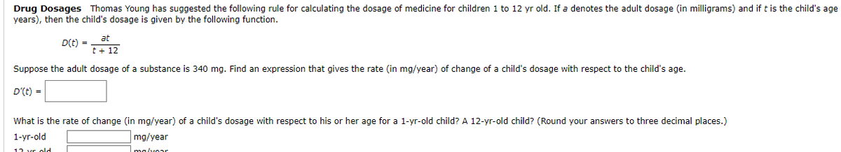 Drug Dosages Thomas Young has suggested the following rule for calculating the dosage of medicine for children 1 to 12 yr old. If a denotes the adult dosage (in milligrams) and if t is the child's age
years), then the child's dosage is given by the following function.
at
t + 12
Suppose the adult dosage of a substance is 340 mg. Find an expression that gives the rate (in mg/year) of change of a child's dosage with respect to the child's age.
D'(t) =
D(t) =
What is the rate of change (in mg/year) of a child's dosage with respect to his or her age for a 1-yr-old child? A 12-yr-old child? (Round your answers to three decimal places.)
1-yr-old
mg/year
malvoar