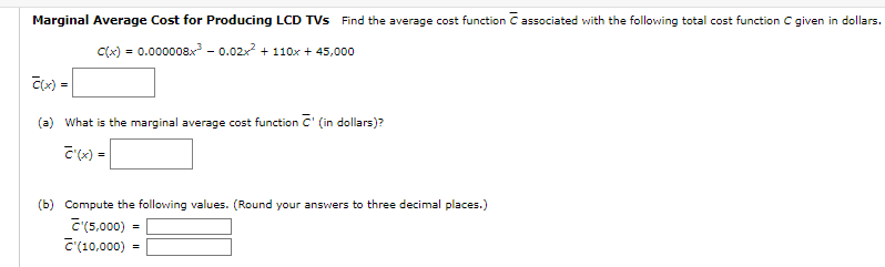 Marginal Average Cost for Producing LCD TVs Find the average cost function C associated with the following total cost function C given in dollars.
C(x) = 0.000008x³ -0.02x² + 110x + 45,000
C(x) =
(a) What is the marginal average cost function C' (in dollars)?
C'(x) =
(b) Compute the following values. (Round your answers to three decimal places.)
C'(5,000)
(10,000)
=
=
