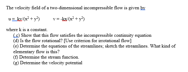 The velocity field of a two-dimensional incompressible flow is given by
u= kv (x? + y?)
v = -kx/(x? + y?)
where k is a constant.
(C) Show that this flow satisfies the incompressible continuity equation
(d) Is the flow rotational? [Use criterion for irrotational flow]
(e) Determine the equations of the streamlines; sketch the streamlines. What kind of
elementary flow is this?
(f) Determine the stream function.
(g) Determine the velocity potential
