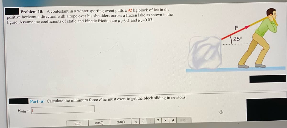 Problem 10: A contestant in a winter sporting event pulls a 42 kg block of ice in the
positive horizontal direction with a rope over his shoulders across a frozen lake as shown in the
figure. Assume the coefficients of static and kinetic friction are u=0.1 and u=0.03.
F
25°
Part (a) Calculate the minimum force F he must exert to get the block sliding in newtons.
Fmin =
8
HOME
sin()
cos()
tan()
JT
