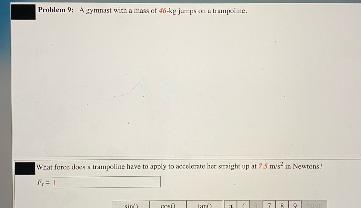 Problem 9: A gymnast with a mass of 46-kg jumps on a trampoline.
What force does a trampoline have to apply to accelerate her straight up at 7.5 m/s2 in Newtons?
F; = |
sin)
cos()
tan()
9
HOME
