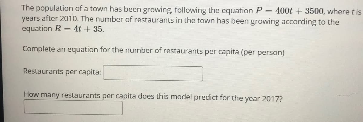 The population of a town has been growing, following the equation P
years after 2010. The number of restaurants in the town has been growing according to the
equation R
400t + 3500, where t is
||
4t + 35.
Complete an equation for the number of restaurants per capita (per person)
Restaurants
per capita:
How many restaurants per capita does this model predict for the year 2017?
