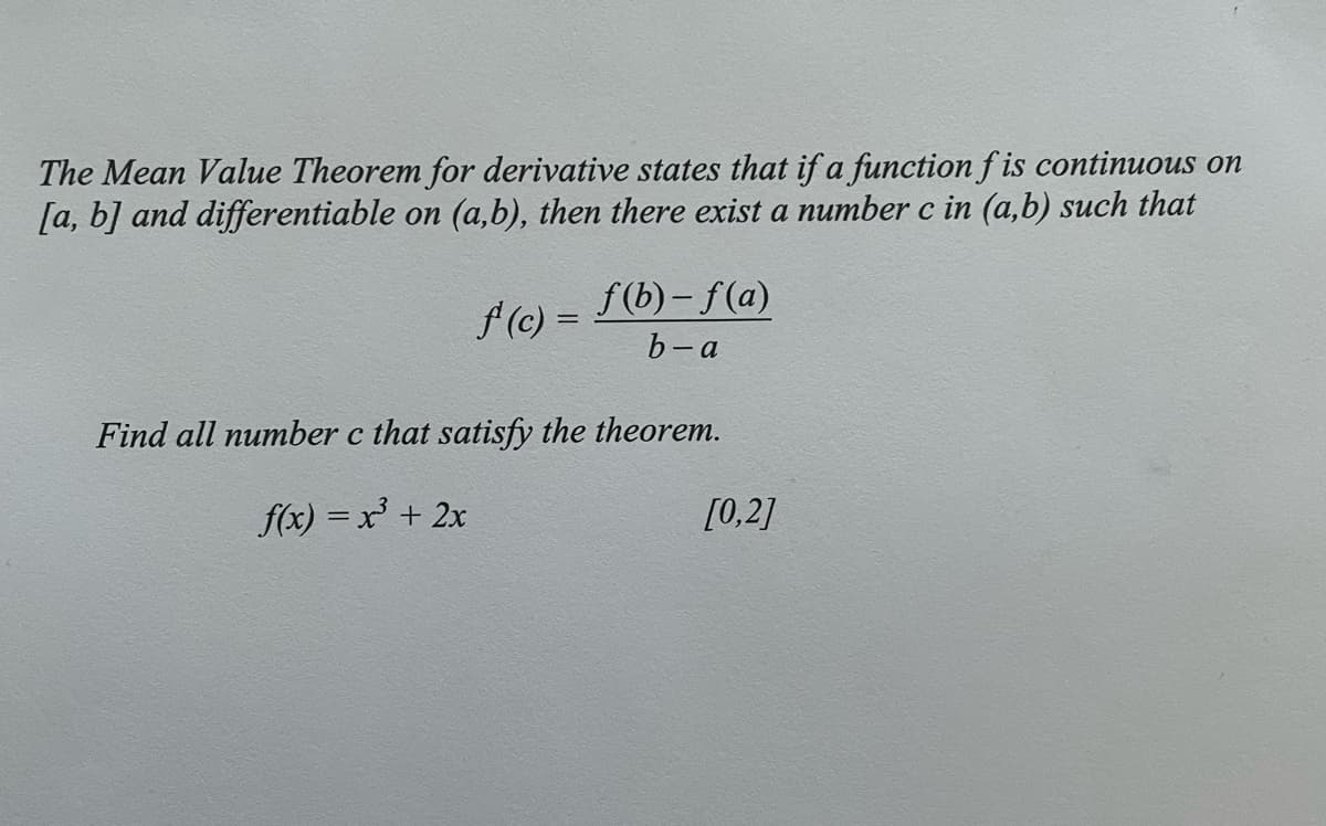 The Mean Value Theorem for derivative states that if a function f is continuous on
[a, b] and differentiable on (a,b), then there exist a number c in (a,b) such that
f(b)– f(a)
f (c) =
b-a
Find all number c that satisfy the theorem.
f(x) = x + 2x
[0,2]
