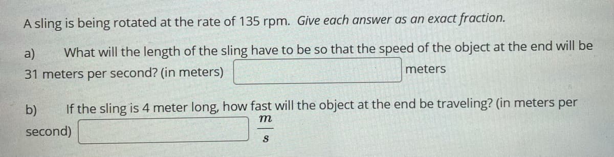 A sling is being rotated at the rate of 135 rpm. Give each answer as an exact fraction.
a)
What will the length of the sling have to be so that the speed of the object at the end will be
meters
31 meters per second? (in meters)
b)
If the sling is 4 meter long, how fast will the object at the end be traveling? (in meters per
m
second)
