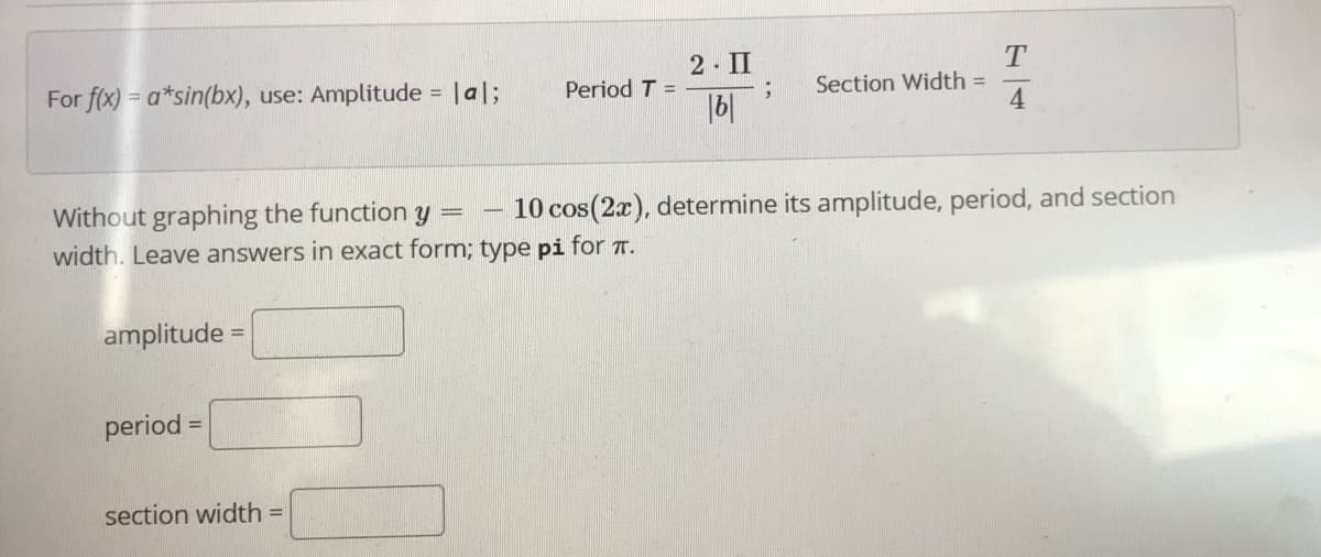 2- II
For f(x) = a*sin(bx), use: Amplitude = |al;
Period T =
|6|
Section Width =
4
Without graphing the function y =
width. Leave answers in exact form; type pi for T.
10 cos(2x), determine its amplitude, period, and section
amplitude =
%3D
period =
section width
