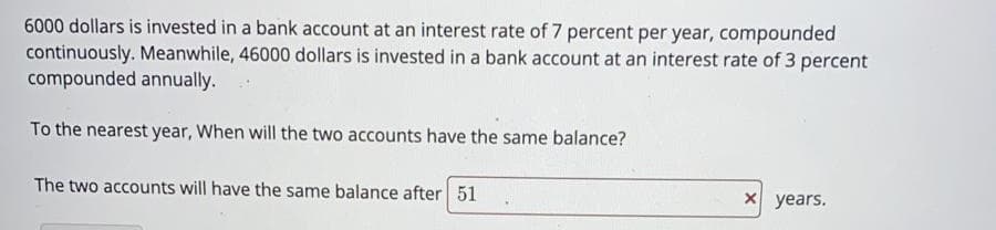 6000 dollars is invested in a bank account at an interest rate of 7 percent per year, compounded
continuously. Meanwhile, 46000 dollars is invested in a bank account at an interest rate of 3 percent
compounded annually.
To the nearest year, When will the two accounts have the same balance?
The two accounts will have the same balance after 51
X years.
