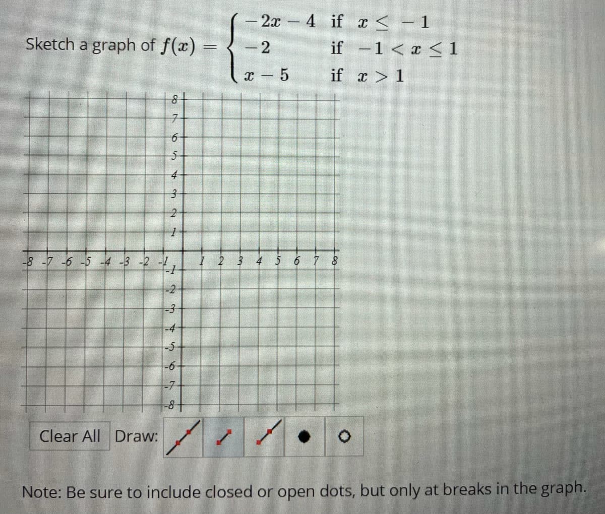 - 2x
4 if a <- 1
Sketch a graph of f(x) =
if -1 < x < 1
- 5
if x > 1
5-
3.
-8-7 -6 -5 -4 -3 -2 -1
I 2
4
-2
-3
-4-
-5-
-6
-7
Clear All Draw:
Note: Be sure to include closed or open dots, but only at breaks in the graph.
2]
