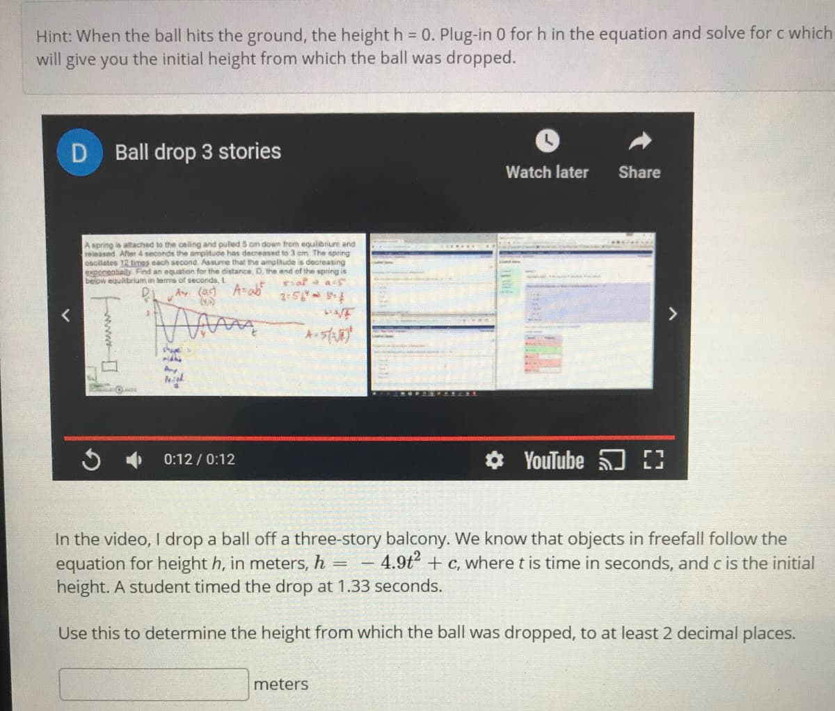 Hint: When the ball hits the ground, the height h = 0. Plug-in 0 for h in the equation and solve for c which
will give you the initial height from which the ball was dropped.
Ball drop 3 stories
Watch later
Share
A spring is atached to the csling and pulled 5 cm down from equilibrium and
released After 4 seconds the ampitude has decreased to 3 cm The spning
osollates 12 times each second. Assume that the amplitude is decreasing
exporentally Find an equation for the distance, D, the end of the spring is
below equilibrium in terms of seconds, L
Ay (as) A-ab
>
Ay
O YouTube
0:12 / 0:12
In the video, I drop a ball off a three-story balcony. We know that objects in freefall follow the
equation for height h, in meters, h = -
height. A student timed the drop at 1.33 seconds.
- 4.9t + c, where t is time in seconds, and c is the initial
Use this to determine the height from which the ball was dropped, to at least 2 decimal places.
meters
www
