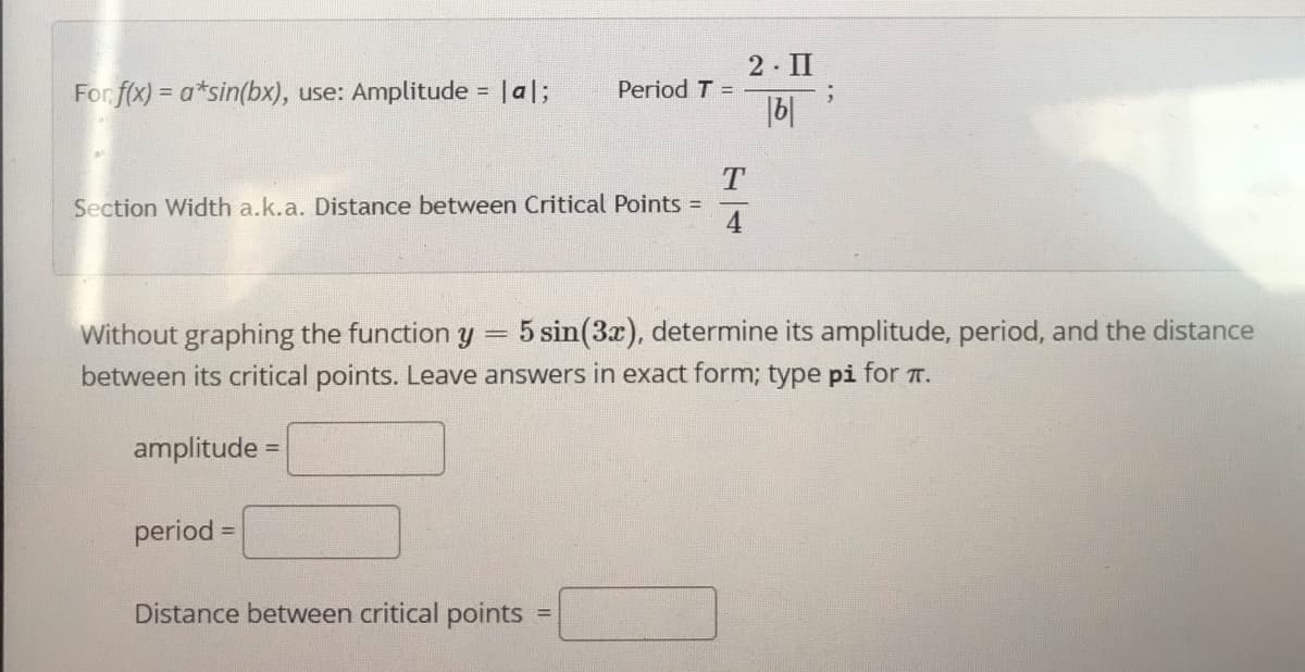 2 II
For f(x) = a*sin(bx), use: Amplitude = |a|;
Period T =
|b|
%3D
Section Width a.k.a. Distance between Critical Points D
4
Without graphing the function y = 5 sin(3x), determine its amplitude, period, and the distance
between its critical points. Leave answers in exact form; type pi for T.
amplitude
period =
%3D
Distance between critical points
