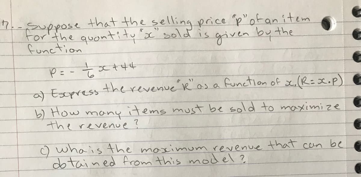 7.-Suppose that the selling price p"ofanitem
For the quontity c" sold is given by the
function
the revenue Ro
s a function of x.(R=X.p) e
a) Esppress
b) How
the revenue?
many
items must be sold to maximize
C) whais the maximum revenue that cen be
dotained from this model?
