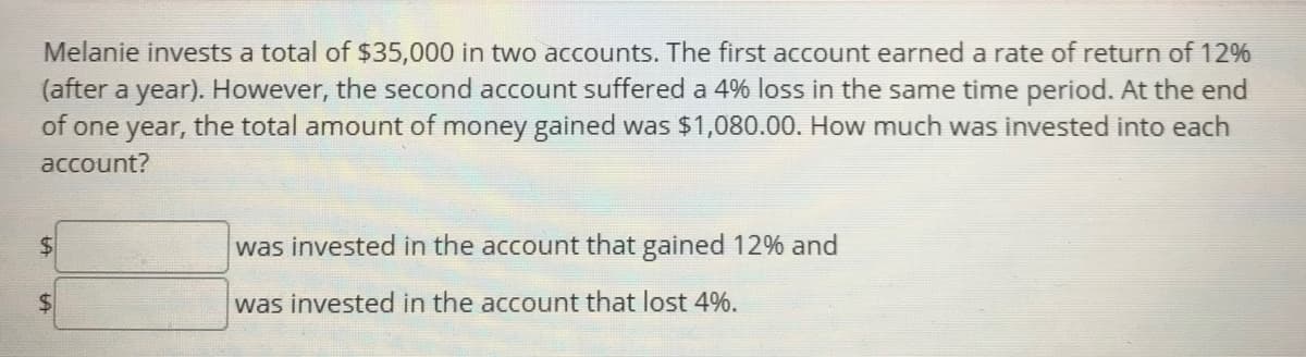 Melanie invests a total of $35,000 in two accounts. The first account earned a rate of return of 12%
(after a year). However, the second account suffered a 4% loss in the same time period. At the end
of one year, the total amount of money gained was $1,080.00. How much was invested into each
account?
was invested in the account that gained 12% and
was invested in the account that lost 4%.
