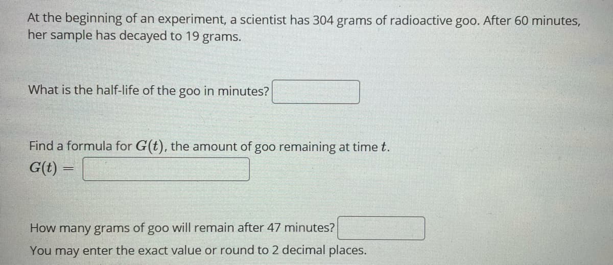 At the beginning of an experiment, a scientist has 304 grams of radioactive goo. After 60 minutes,
her sample has decayed to 19 grams.
What is the half-life of the goo in minutes?
Find a formula for G(t), the amount of goo remaining at time t.
G(t) =
How many grams of goo will remain after 47 minutes?
You may enter the exact value or round to 2 decimal places.
