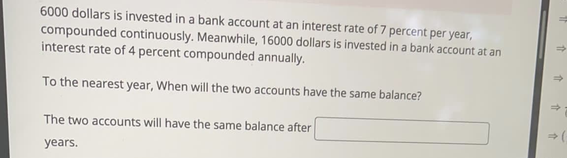 6000 dollars is invested in a bank account at an interest rate of 7 percent per year,
compounded continuously. Meanwhile, 16000 dollars is invested in a bank account at an
interest rate of 4 percent compounded annually.
To the nearest year, When will the two accounts have the same balance?
The two accounts will have the same balance after
years.
