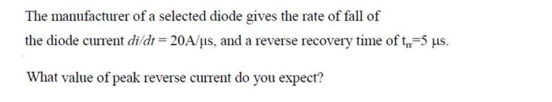 The manufacturer of a selected diode gives the rate of fall of
the diode current di/dt = 20A/µs, and a reverse recovery time of t, 5 us.
What value of peak reverse current do you expect?
