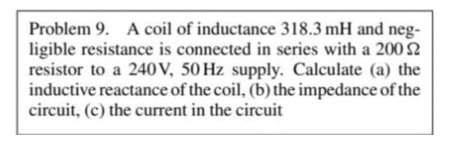Problem 9. A coil of inductance 318.3 mH and neg-
ligible resistance is connected in series with a 200 S2
resistor to a 240 V, 50 Hz supply. Calculate (a) the
inductive reactance of the coil, (b) the impedance of the
circuit, (c) the current in the circuit