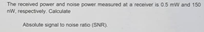 The received power and noise power measured at a receiver is 0.5 mW and 150
nW, respectively. Calculate
Absolute signal to noise ratio (SNR).