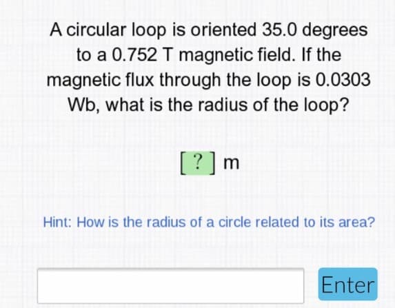 A circular loop is oriented 35.0 degrees
to a 0.752 T magnetic field. If the
magnetic flux through the loop is 0.0303
Wb, what is the radius of the loop?
[?] m
Hint: How is the radius of a circle related to its area?
Enter