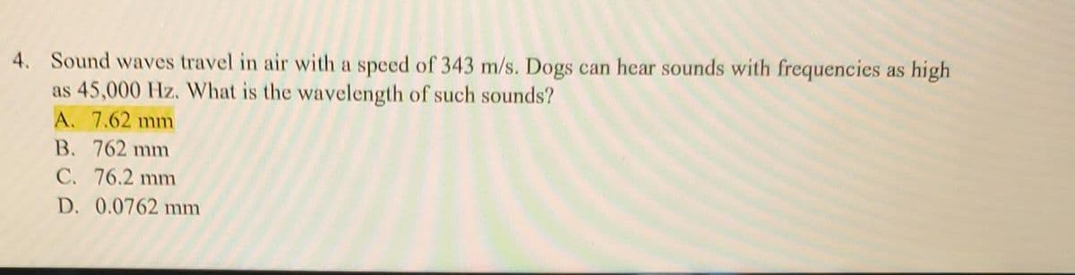 4. Sound waves travel in air with a speed of 343 m/s. Dogs can hear sounds with frequencies as high
as 45,000 Hz. What is the wavelength of such sounds?
A. 7.62 mm
B. 762 mm
C. 76.2 mm
D. 0.0762 mm