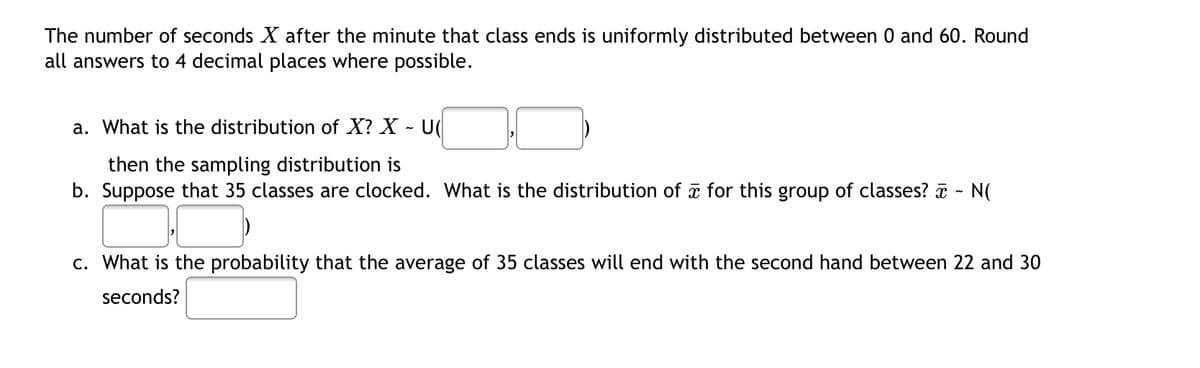 The number of seconds X after the minute that class ends is uniformly distributed between 0 and 60. Round
all answers to 4 decimal places where possible.
a. What is the distribution of X? X
U(
then the sampling distribution is
b. Suppose that 35 classes are clocked. What is the distribution of for this group of classes? ~ N(
c. What is the probability that the average of 35 classes will end with the second hand between 22 and 30
seconds?