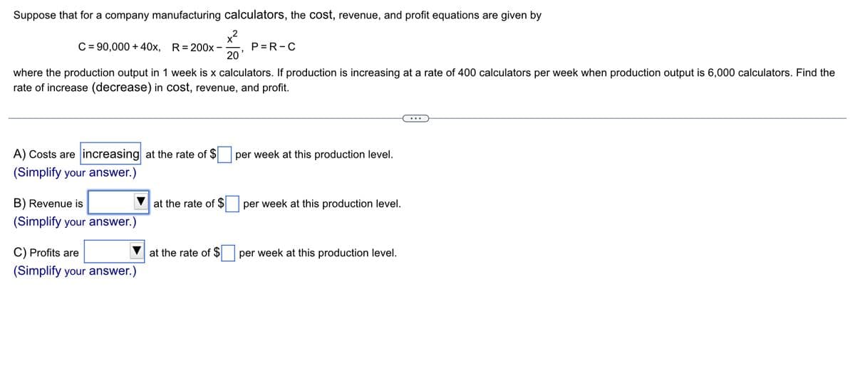 Suppose that for a company manufacturing calculators, the cost, revenue, and profit equations are given by
x²
20'
C = 90,000+ 40x, R=200x -
where the production output in 1 week is x calculators. If production is increasing at a rate of 400 calculators per week when production output is 6,000 calculators. Find the
rate of increase (decrease) in cost, revenue, and profit.
A) Costs are increasing at the rate of $
(Simplify your answer.)
B) Revenue is
(Simplify your answer.)
C) Profits are
(Simplify your answer.)
at the rate of $
P=R-C
at the rate of $
per week at this production level.
per week at this production level.
per week at this production level.