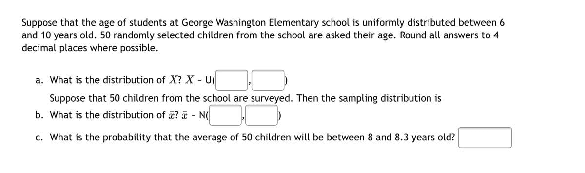 Suppose that the age of students at George Washington Elementary school is uniformly distributed between 6
and 10 years old. 50 randomly selected children from the school are asked their age. Round all answers to 4
decimal places where possible.
a. What is the distribution of X? X - U
Suppose that 50 children from the school are surveyed. Then the sampling distribution is
b. What is the distribution of x? - N(
c. What is the probability that the average of 50 children will be between 8 and 8.3 years old?