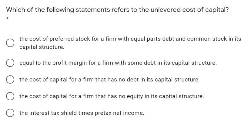 Which of the following statements refers to the unlevered cost of capital?
the cost of preferred stock for a firm with equal parts debt and common stock in its
capital structure.
equal to the profit margin for a firm with some debt in its capital structure.
the cost of capital for a firm that has no debt in its capital structure.
the cost of capital for a firm that has no equity in its capital structure.
O the interest tax shield times pretax net income.
