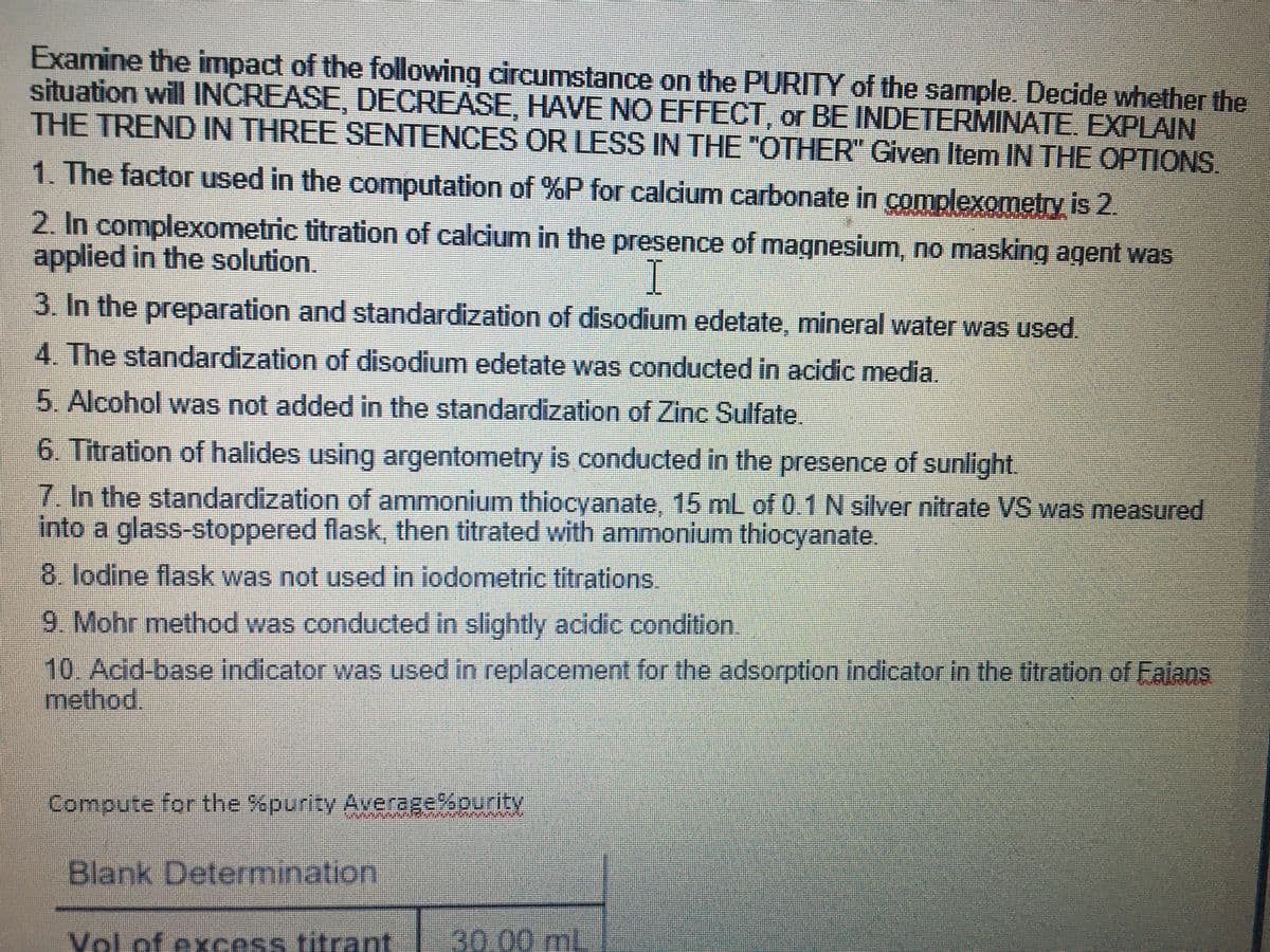 Examine the impact of the following circumstance on the PURITY of the sample. Decide whether the
situation will INCREASE, DECREASE, HAVE NO EFFECT, or BE INDETERMINATE. EXPLAIN
THE TREND IN THREE SENTENCES OR LESS IN THE "OTHER" Given Item IN THE OPTIONS
1. The factor used in the computation of %P for calcium carbonate in complexometry is 2.
2. In complexometric titration of calcium in the presence of magnesium, no masking agent was
applied in the solution.
I
3. In the preparation and standardization of disodium edetate, mineral water was used.
4. The standardization of disodium edetate was conducted in acidic media.
5.Alcohol was not added in the standardization of Zinc Sulfate.
6. Titration of halides using argentometry is conducted in the presence of sunlight.
7.In the standardization of ammonium thiocyanate, 15 mL of 0.1 N silver nitrate VS was measured
into a glass-stoppered flask, then titrated with ammonium thiocyanate.
8. lodine flask was not used in iodometric titrations.
9. Mohr method was conducted in slightly acidic condition.
10. Acid-base indicator was used in replacement for the adsorption indicator In the titration of Falans
method.
Compute for the %purity Average%ourity
Blank Determination
Vol of excess titrant
30.00ml.
