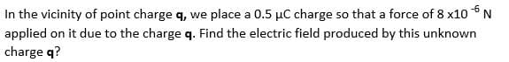 In the vicinity of point charge q, we place a 0.5 µC charge so that a force of 8 x10 *N
applied on it due to the charge q. Find the electric field produced by this unknown
charge q?
