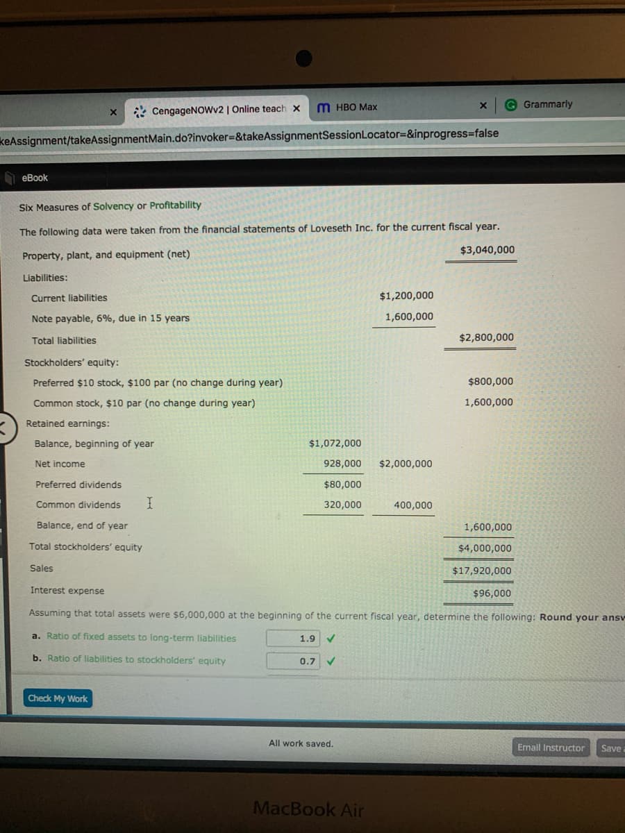 * CengageNOwv2 | Online teach x
M HBO Max
G Grammarly
keAssignment/takeAssignmentMain.do?invoker3&takeAssignmentSessionLocator=&inprogress3false
O eBook
Six Measures of Solvency or Profitability
The following data were taken from the financial statements of Loveseth Inc. for the current fiscal year.
$3,040,000
Property, plant, and equipment (net)
Liabilities:
Current liabilities
$1,200,000
Note payable, 6%, due in 15 years
1,600,000
Total liabilities
$2,800,000
Stockholders' equity:
Preferred $10 stock, $100 par (no change during year)
$800,000
Common stock, $10 par (no change during year)
1,600,000
Retained earnings:
Balance, beginning of year
$1,072,000
Net income
928,000
$2,000,000
Preferred dividends
$80,000
Common dividends
320,000
400,000
Balance, end of year
1,600,000
Total stockholders' equity
$4,000,000
Sales
$17,920,000
Interest expense
$96,000
Assuming that total assets were $6,000,000 at the beginning of the current fiscal year, determine the following: Round your answ
a. Ratio of fixed assets to long-term liabilities
1.9
b. Ratio of liabilities to stockholders' equity
0.7
Check My Work
All work saved.
Email Instructor
Save
MacBook Air
