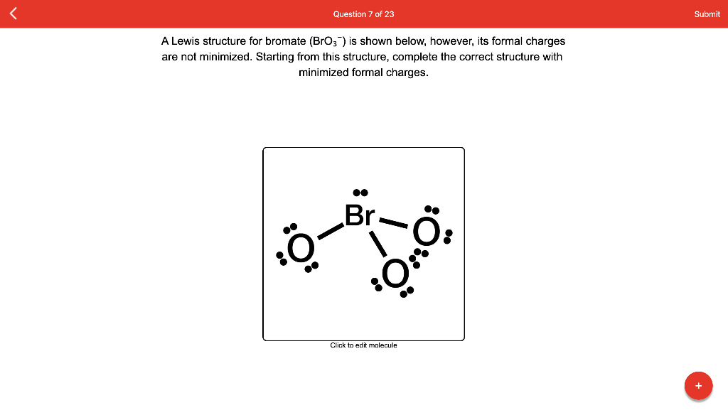 Question 7 of 23
Submit
A Lewis structure for bromate (BrO3) is shown below, however, its formal charges
are not minimized. Starting from this structure, complete the correct structure with
minimized formal charges.
Br.
Click to edit molecule
+
