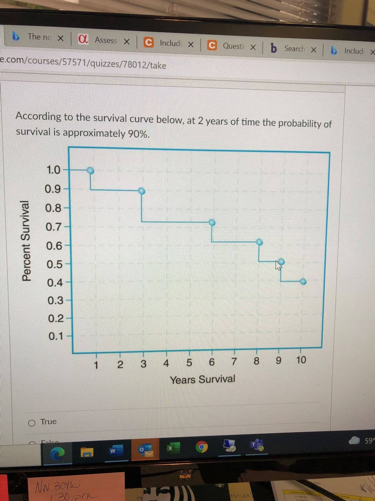 The no X
O Assess X
C Includi X
C Questi X
|b Search x
b
Includ X
e.com/courses/57571/quizzes/78012/take
According to the survival curve below, at 2 years of time the probability of
survival is approximately 90%.
1.0
0.9-
0.8
0.7
0.6
0.5
0.4
0.3
0.2
0.1-
1
2
4
5 6
7 8
10
Years Survival
O True
Calce
59°
W
NN 30h
130 p
2700
Transaction Dale
tinual
Number
11/06/20
11/06/20
Percent Survival
