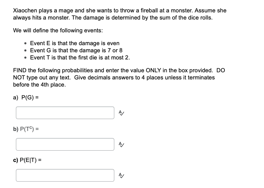 Xiaochen plays a mage and she wants to throw a fireball at a monster. Assume she
always hits a monster. The damage is determined by the sum of the dice rolls.
We will define the following events:
• Event E is that the damage is even
• Event G is that the damage is 7 or 8
• Event T is that the first die is at most 2.
FIND the following probabilities and enter the value ONLY in the box provided. DO
NOT type out any text. Give decimals answers to 4 places unless it terminates
before the 4th place.
a) P(G) =
b) Р(T) %3
c) P(E|T) =
