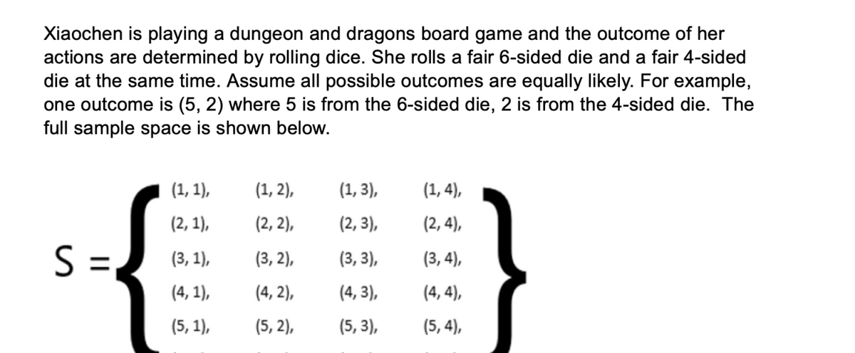 Xiaochen is playing a dungeon and dragons board game and the outcome of her
actions are determined by rolling dice. She rolls a fair 6-sided die and a fair 4-sided
die at the same time. Assume all possible outcomes are equally likely. For example,
one outcome is (5, 2) where 5 is from the 6-sided die, 2 is from the 4-sided die. The
full sample space is shown below.
(1, 1),
(1, 2),
(1, 3),
(1, 4),
(2, 1),
(2, 2),
(2, 3),
(2, 4),
S :
=,
(3, 1),
(3, 2),
(3, 3),
(3, 4),
(4, 1),
(4, 2),
(4, 3),
(4, 4),
(5, 1),
(5, 2),
(5, 3),
(5, 4),

