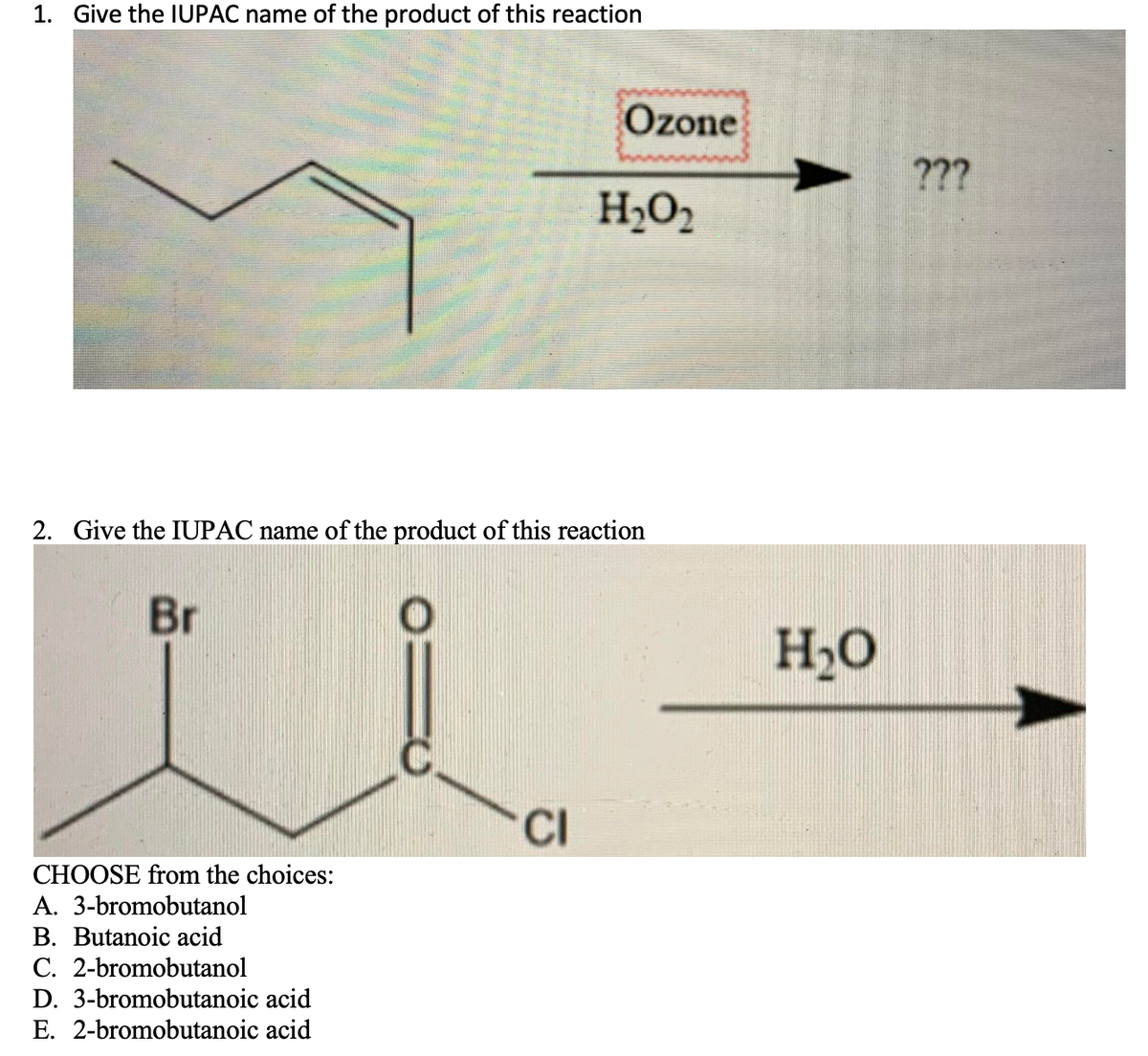 1. Give the IUPAC name of the product of this reaction
H₂O₂
2. Give the IUPAC name of the product of this reaction
Br
CI
CHOOSE from the choices:
A. 3-bromobutanol
B. Butanoic acid
C. 2-bromobutanol
D. 3-bromobutanoic acid
E. 2-bromobutanoic acid
Ozone
H₂O
???