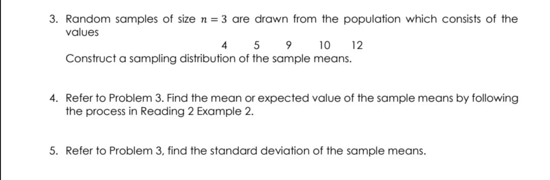 3. Random samples of sizen = 3 are drawn from the population which consists of the
values
4
5
10
12
Construct a sampling distribution of the sample means.
4. Refer to Problem 3. Find the mean or expected value of the sample means by following
the process in Reading 2 Example 2.
5. Refer to Problem 3, find the standard deviation of the sample means.
