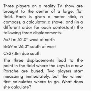 Three players on a reality TV show are
brought to the center of a large, flat
field. Each is given a meter stick, a
compass, a calculator, a shovel, and (in a
different order for each contestant) the
following three displacements:
A=71 m 52.0° west of north
B=59 m 26.0° south of west
C=27.8m due south
The three displacements lead to the
point in the field where the keys to a new
Porsche are buried. Two players start
measuring immediately, but the winner
first calculates where to go. What does
she calculate?
