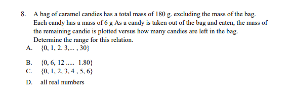 8. A bag of caramel candies has a total mass of 180 g. excluding the mass of the bag..
Each candy has a mass of 6 g As a candy is taken out of the bag and eaten, the mass of
the remaining candie is plotted versus how many candies are left in the bag.
Determine the range for this relation.
{0, 1, 2. 3,. , 30}
A.
В.
{0, 6, 12 . 1.80}
{0, 1, 2, 3, 4 , 5, 6}
C.
D.
all real numbers
