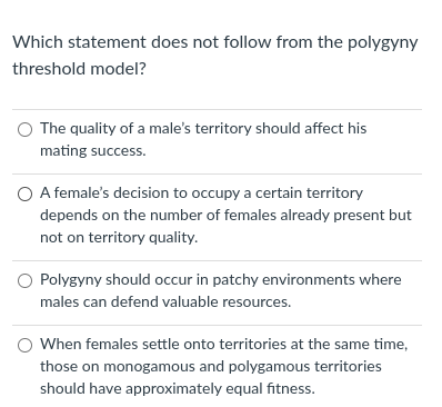 Which statement does not follow from the polygyny
threshold model?
O The quality of a male's territory should affect his
mating success.
O A female's decision to occupy a certain territory
depends on the number of females already present but
not on territory quality.
O Polygyny should occur in patchy environments where
males can defend valuable resources.
When females settle onto territories at the same time,
those on monogamous and polygamous territories
should have approximately equal fitness.

