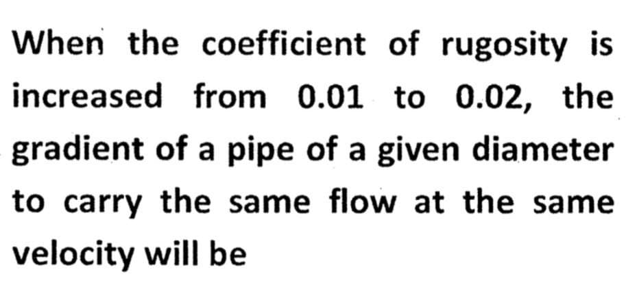 When the coefficient of rugosity is
increased from 0.01 to 0.02, the
gradient of a pipe of a given diameter
to carry the same flow at the same
velocity will be