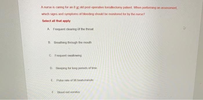 A nurse is caring for an 8 yr old post-operative tonsillectomy patient. When performing an assessment,
which signs and symptoms of bleeding should be monitored for by the nurse?
Select all that apply
A Frequent clearing of the throat
B Breathing through the mouth
C Frequent swallowing
D. Sleeping for long periods of time
E. Pulse rate of 98 beats/minute
F
Blood red vomitus