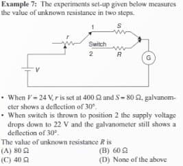 Example 7: The experiments set-up given below measures
the value of unknown resistance in two steps.
S
V
Switch www
2
R
G
• When V = 24 V, r is set at 400 52 and 5=802, galvanom-
eter shows a deflection of 30°.
• When switch is thrown to position 2 the supply voltage
drops down to 22 V and the galvanometer still shows a
deflection of 30°.
The value of unknown resistance Ris
(A) 80 22
(C) 40
(B) 609
(D) None of the above