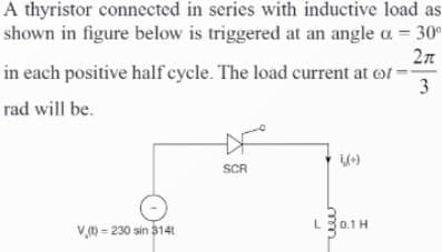 A thyristor connected in series with inductive load as
shown in figure below is triggered at an angle a = 30°
2π
in each positive half cycle. The load current at of
rad will be.
V(t)- 230 sin 3141
D
SCR
(+)
L 30.1H
3
درا